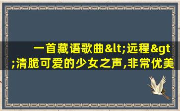 一首藏语歌曲<远程>清脆可爱的少女之声,非常优美